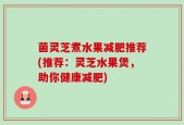 菌灵芝煮水果减肥推荐(推荐：灵芝水果煲，助你健康减肥)