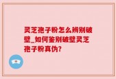 灵芝孢子粉怎么辨别破壁_如何鉴别破壁灵芝孢子粉真伪？
