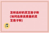 怎样选好的灵芝孢子粉(如何选择高质量的灵芝孢子粉)
