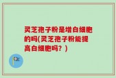 灵芝孢子粉是增白细胞的吗(灵芝孢子粉能提高白细胞吗？)