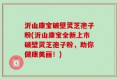 沂山康宝破壁灵芝孢子粉(沂山康宝全新上市破壁灵芝孢子粉，助你健康美丽！)