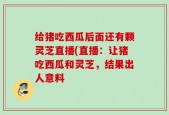 给猪吃西瓜后面还有颗灵芝直播(直播：让猪吃西瓜和灵芝，结果出人意料