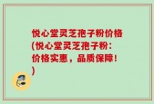 悦心堂灵芝孢子粉价格(悦心堂灵芝孢子粉：价格实惠，品质保障！)