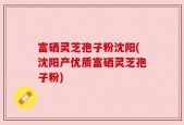 富硒灵芝孢子粉沈阳(沈阳产优质富硒灵芝孢子粉)