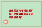唐山灵芝孢子粉批发厂家？寻找高质量灵芝孢子粉供应商？