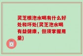 灵芝根泡水喝有什么好处和坏处(灵芝泡水喝有益健康，但须掌握用量)
