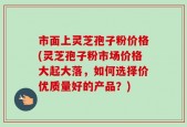 市面上灵芝孢子粉价格(灵芝孢子粉市场价格大起大落，如何选择价优质量好的产品？)