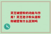 灵芝破壁粉的功能与作用？灵芝孢子粉头道粉和破壁有什么区别吗