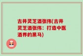 古井灵芝酒张伟(古井灵芝酒张伟：打造中医酒界的黑马)