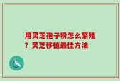 用灵芝孢子粉怎么繁殖？灵芝移植最佳方法