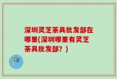深圳灵芝茶具批发部在哪里(深圳哪里有灵芝茶具批发部？)