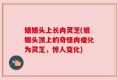 姐姐头上长肉灵芝(姐姐头顶上的奇怪肉瘤化为灵芝，惊人变化)
