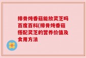 排骨炖香菇能放灵芝吗百度百科(排骨炖香菇搭配灵芝的营养价值及食用方法