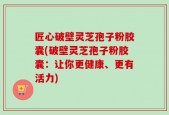 匠心破壁灵芝孢子粉胶囊(破壁灵芝孢子粉胶囊：让你更健康、更有活力)