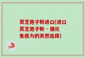 灵芝孢子粉进口(进口灵芝孢子粉 - 强化免疫力的天然选择)