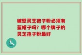 破壁灵芝孢子粉必须有蓝帽子吗？哪个牌子的灵芝孢子粉最好