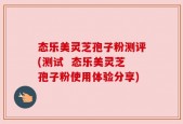 态乐美灵芝孢子粉测评(测试  态乐美灵芝孢子粉使用体验分享)