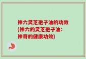 神六灵芝孢子油的功效(神六的灵芝孢子油：神奇的健康功效)