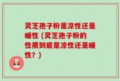 灵芝孢子粉是凉性还是暖性 (灵芝孢子粉的性质到底是凉性还是暖性？)
