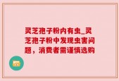 灵芝孢子粉内有虫_灵芝孢子粉中发现虫害问题，消费者需谨慎选购