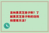 吉林黑灵芝孢子粉？了解黑灵芝孢子粉的功效和使用方法？