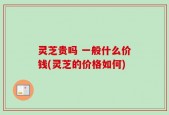 灵芝贵吗 一般什么价钱(灵芝的价格如何)