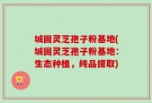 城固灵芝孢子粉基地(城固灵芝孢子粉基地：生态种植，纯品提取)