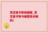 灵芝孢子粉和破壁_灵芝孢子粉与破壁技术解析)