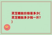 灵芝糖肽价格是多少(灵芝糖肽多少钱一斤？)