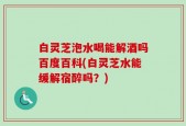 白灵芝泡水喝能解酒吗百度百科(白灵芝水能缓解宿醉吗？)