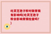 吃灵芝孢子粉对做胃镜有影响吗(吃灵芝孢子粉会影响胃镜检查吗？)