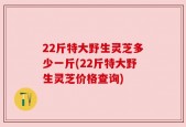22斤特大野生灵芝多少一斤(22斤特大野生灵芝价格查询)