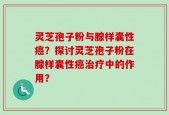 灵芝孢子粉与腺样囊性癌？探讨灵芝孢子粉在腺样囊性癌治疗中的作用？