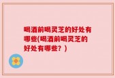 喝酒前喝灵芝的好处有哪些(喝酒前喝灵芝的好处有哪些？)