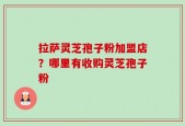 拉萨灵芝孢子粉加盟店？哪里有收购灵芝孢子粉