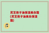 灵芝孢子油保湿美白霜(灵芝孢子油美白保湿霜)
