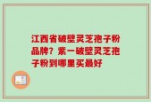 江西省破壁灵芝孢子粉品牌？紫一破壁灵芝孢子粉到哪里买最好