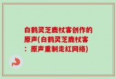 白鹤灵芝鹿杖客创作的原声(白鹤灵芝鹿杖客：原声重制走红网络)