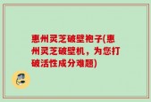 惠州灵芝破壁袍子(惠州灵芝破壁机，为您打破活性成分难题)