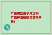 广西破壁孢子灵芝粉(广西开发破壁灵芝孢子粉)