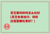 灵芝要切碎吗怎么吃好(灵芝食用技巧：切碎还是整颗吃更好？)