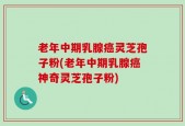 老年中期乳腺癌灵芝孢子粉(老年中期乳腺癌神奇灵芝孢子粉)
