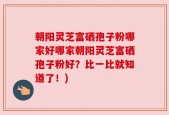 朝阳灵芝富硒孢子粉哪家好哪家朝阳灵芝富硒孢子粉好？比一比就知道了！)