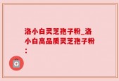 洛小白灵芝孢子粉_洛小白高品质灵芝孢子粉：