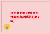 徐龙灵芝孢子粉(徐龙推荐的高品质灵芝孢子粉)