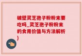 破壁灵芝孢子粉粉末要吃吗_灵芝孢子粉粉末的食用价值与方法解析)