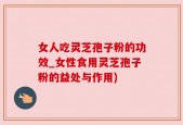 女人吃灵芝孢子粉的功效_女性食用灵芝孢子粉的益处与作用)