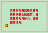 灵芝粉和黄芪粉灵芝与黄芪粉联合抗疲劳：提高免疫力与体力，还原健康活力)