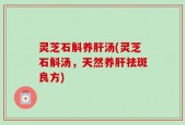 灵芝石斛养肝汤(灵芝石斛汤，天然养肝祛斑良方)