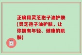 正确用灵芝孢子油护肤(灵芝孢子油护肤，让你拥有年轻、健康的肌肤)